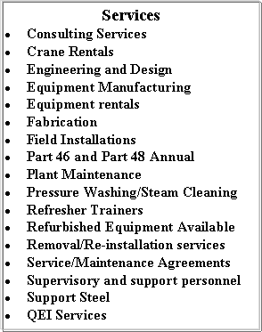 Text Box: ServicesConsulting ServicesCrane RentalsEngineering and DesignEquipment ManufacturingEquipment rentalsFabricationField InstallationsPart 46 and Part 48 Annual Plant MaintenancePressure Washing/Steam CleaningRefresher TrainersRefurbished Equipment AvailableRemoval/Re-installation servicesService/Maintenance AgreementsSupervisory and support personnelSupport SteelQEI Services